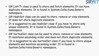 • C# List<T> class is used to store and fetch elements. It can have
duplicate elements. It is found in System.Collections.Generic
namespace.
• C# HashSet class can be used to store, remove or view elements.
It does not store duplicate elements.
• It is suggested to use HashSet class if you have to store only
unique elements. It is found in System.Collections.Generic
namespace.
• C# SortedSet class can be used to store, remove or view elements.
It maintains ascending order and does not store duplicate elements.
• It is suggested to use SortedSet class if you have to store unique
elements and maintain ascending order. It is found in
System.Collections.Generic namespace.
 