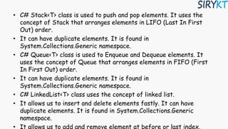 • C# Stack<T> class is used to push and pop elements. It uses the
concept of Stack that arranges elements in LIFO (Last In First
Out) order.
• It can have duplicate elements. It is found in
System.Collections.Generic namespace.
• C# Queue<T> class is used to Enqueue and Dequeue elements. It
uses the concept of Queue that arranges elements in FIFO (First
In First Out) order.
• It can have duplicate elements. It is found in
System.Collections.Generic namespace.
• C# LinkedList<T> class uses the concept of linked list.
• It allows us to insert and delete elements fastly. It can have
duplicate elements. It is found in System.Collections.Generic
namespace.
 