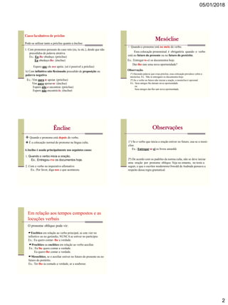 05/01/2018
2
Pode-se utilizar tanto a próclise quanto a ênclise:
Casos facultativos de próclise
1. Com pronomes pessoais do caso reto (eu, tu etc.), desde que não
precedidos de palavra atrativa.
Ex.: Eu lhe obedeço. (próclise)
Eu obedeço-lhe. (ênclise)
Espero que ele nos apóie. (só é possível a próclise)
b) Com infinitivo não flexionado precedido de preposição ou
palavra negativa.
Ex.: Vim para te apoiar. (próclise)
Vim para apoiar-te. (ênclise)
Espero não o encontrar. (próclise)
Espero não encontrá-lo. (ênclise)
Mesóclise
 Quando o pronome está no meio do verbo.
Ex.: Entregar-te-ei os documentos hoje.
Essa colocação pronominal é obrigatória quando o verbo
está no futuro do presente ou no futuro do pretérito.
Dar-lhe-iam uma nova oportunidade?
Observação:
1ª) Havendo palavra que exija próclise, essa colocação prevalece sobre a
mesóclise. Ex.: Não te entregarei os documentos hoje.
2ª) Se o verbo no futuro não iniciar a oração, a mesóclise é opcional.
Ex.: Seus amigos lhe dariam nova oportunidade.
ou
Seus amigos dar-lhe-iam nova oportunidade.
Ênclise
 Quando o pronome está depois do verbo.
A ênclise é usada principalmente nos seguintes casos:
1. Quando o verbo inicia a oração.
Ex.: Entregou-me os documentos hoje.
2. Com o verbo no imperativo afirmativo
Ex.: Por favor, diga-nos o que aconteceu.
 É a colocação normal do pronome na língua culta.
Observações
1ª) Se o verbo que inicia a oração estiver no futuro, usa-se a mesó-
clise.
Ex.: Entregar-te-ei os livros amanhã.
2ª) De acordo com os padrões da norma culta, não se deve iniciar
uma oração por pronome oblíquo. Veja no entanto, no texto a
seguir, o que o escritor modernista Oswald de Andrade pensava a
respeito dessa regra gramatical.
Em relação aos tempos compostos e as
locuções verbais
O pronome oblíquo pode vir:
Enclítico em relação ao verbo principal, se este vier no
infinitivo ou no gerúndio, NUNCA se estiver no particípio.
Ex.: Eu quero contar- lhe a verdade.
Proclítico ou enclítico em relação ao verbo auxiliar.
Ex.: Eu lhe quero contar a verdade.
Eu quero-lhe contar a verdade.
Mesoclítico, se o auxiliar estiver no futuro do presente ou no
futuro do pretérito.
Ex.: Ter-lhe-ia contado a verdade, se a soubesse.
 