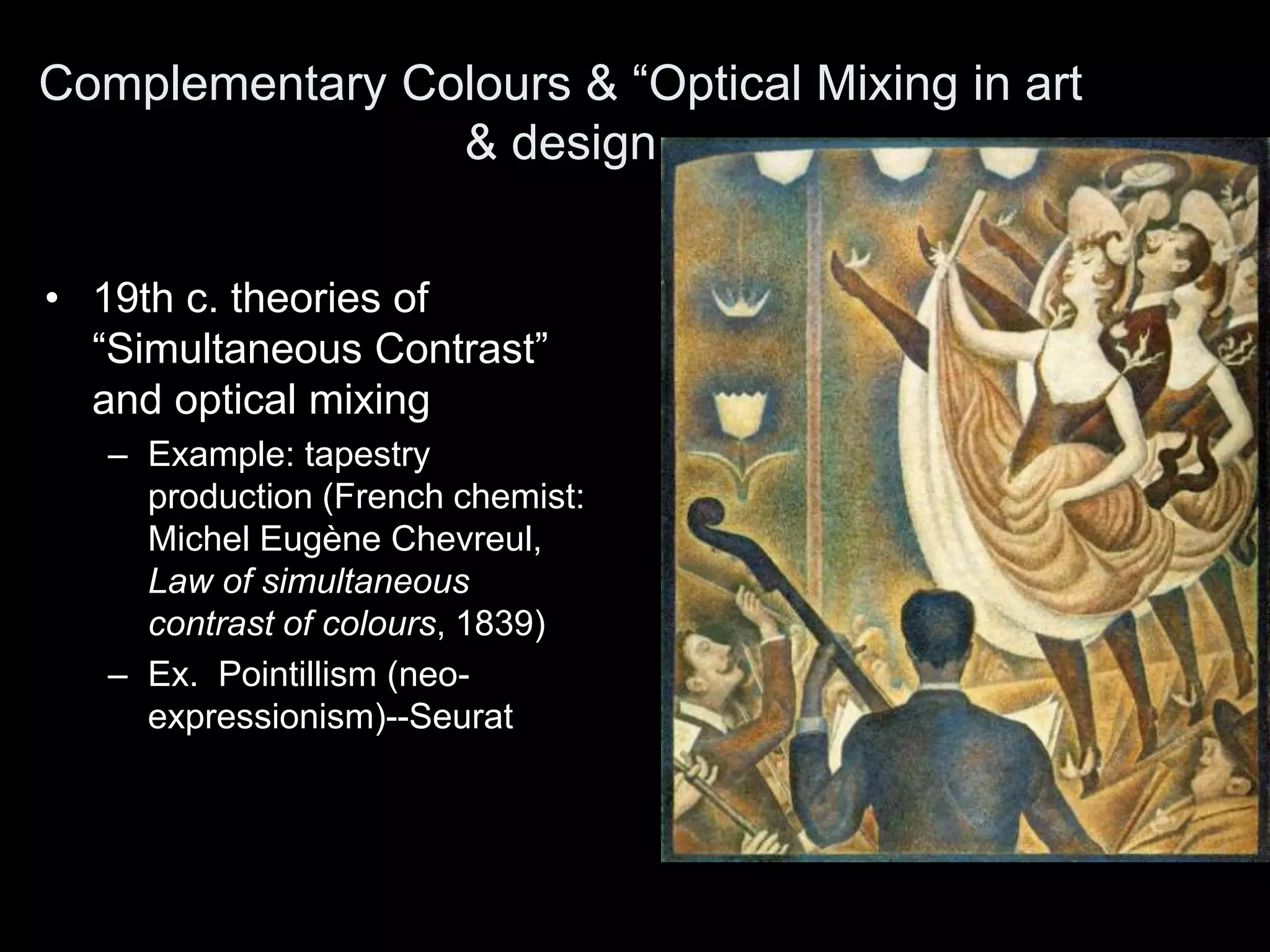 • 19th c. theories of
“Simultaneous Contrast”
and optical mixing
– Example: tapestry
production (French chemist:
Michel Eugène Chevreul,
Law of simultaneous
contrast of colours, 1839)
– Ex. Pointillism (neo-
expressionism)--Seurat
Complementary Colours & “Optical Mixing in art
& design
 