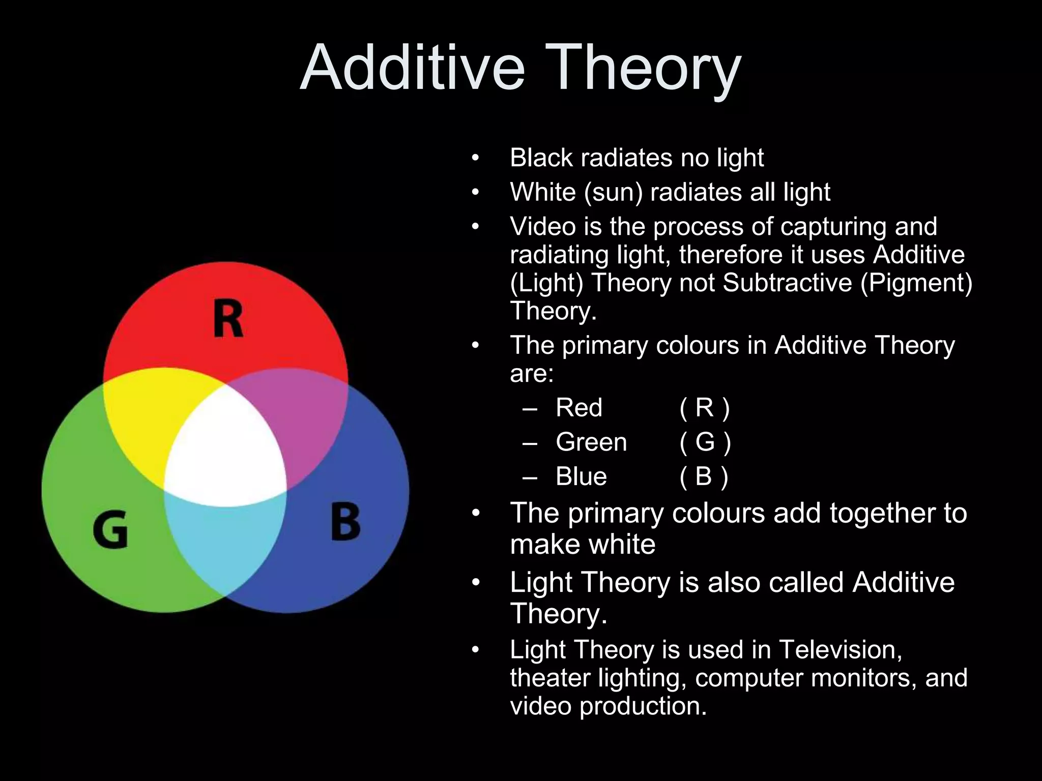 Additive Theory
• Black radiates no light
• White (sun) radiates all light
• Video is the process of capturing and
radiating light, therefore it uses Additive
(Light) Theory not Subtractive (Pigment)
Theory.
• The primary colours in Additive Theory
are:
– Red ( R )
– Green ( G )
– Blue ( B )
• The primary colours add together to
make white
• Light Theory is also called Additive
Theory.
• Light Theory is used in Television,
theater lighting, computer monitors, and
video production.
 