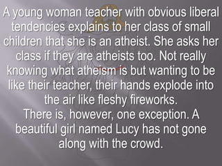A young woman teacher with obvious liberal tendencies explains to her class of small children that she is an atheist. She ...