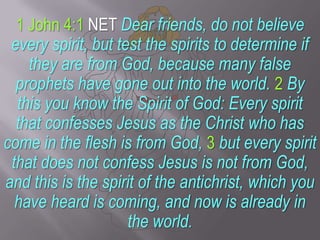 1 John 4:1 NET Dear friends, do not believe every spirit, but test the spirits to determine if they are from God, because ...