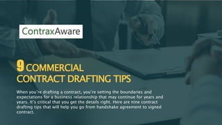 9COMMERCIAL
CONTRACT DRAFTING TIPS
When you’re drafting a contract, you’re setting the boundaries and
expectations for a business relationship that may continue for years and
years. It’s critical that you get the details right. Here are nine contract
drafting tips that will help you go from handshake agreement to signed
contract.
 