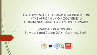 DEVELOPMENT OF GEOGRAPHICAL INDICATIONS
IN THE AFRICAN UNION COUNTRIES: A
CONTINENTAL STRATEGY TO MOVE FORWARD
VALIDATION WORKSHOP
31 May, 1 and 2 June 2016 – Cotonou, Benin
 