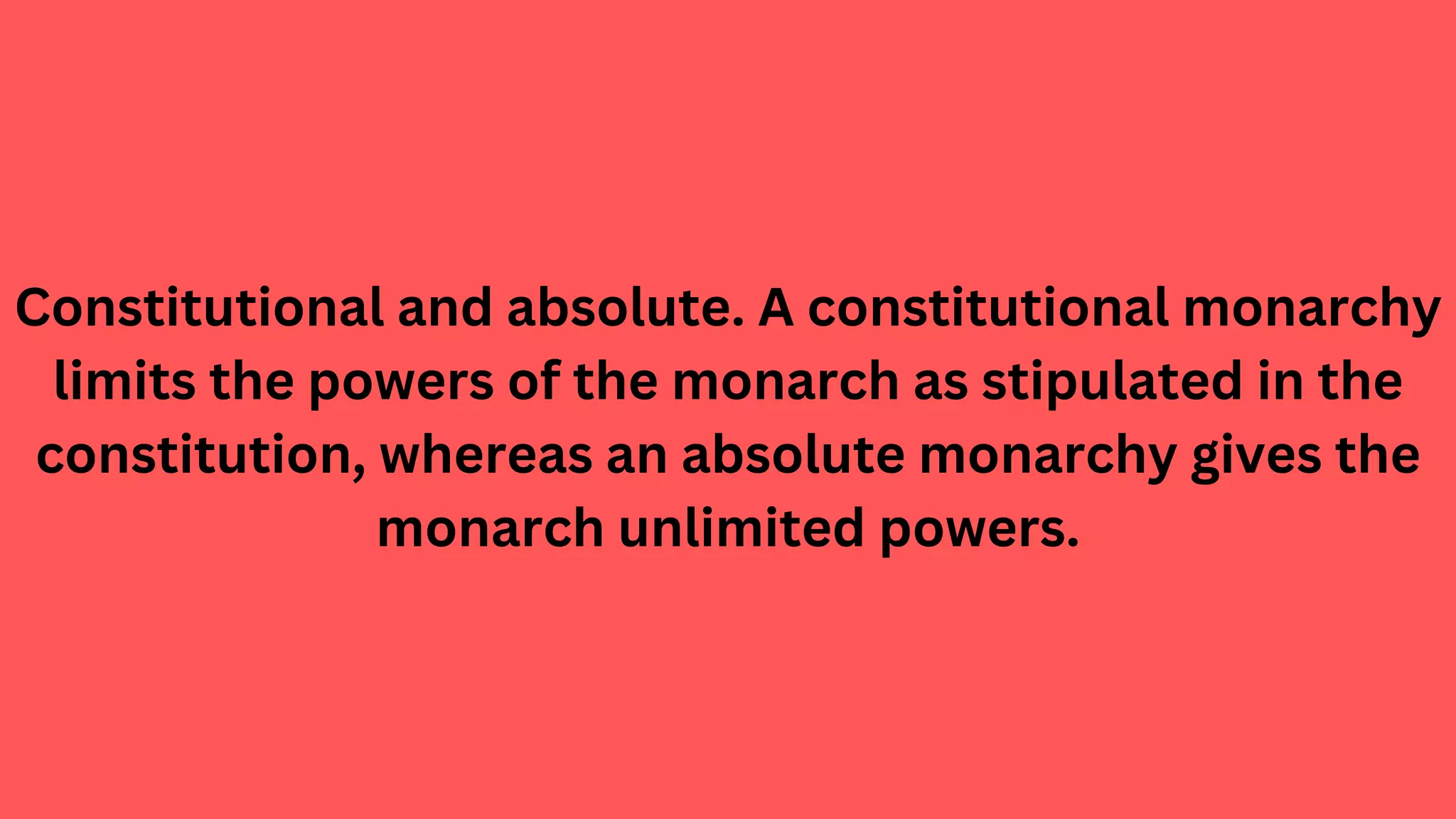 Constitutional and absolute. A constitutional monarchy
limits the powers of the monarch as stipulated in the
constitution, whereas an absolute monarchy gives the
monarch unlimited powers.
 