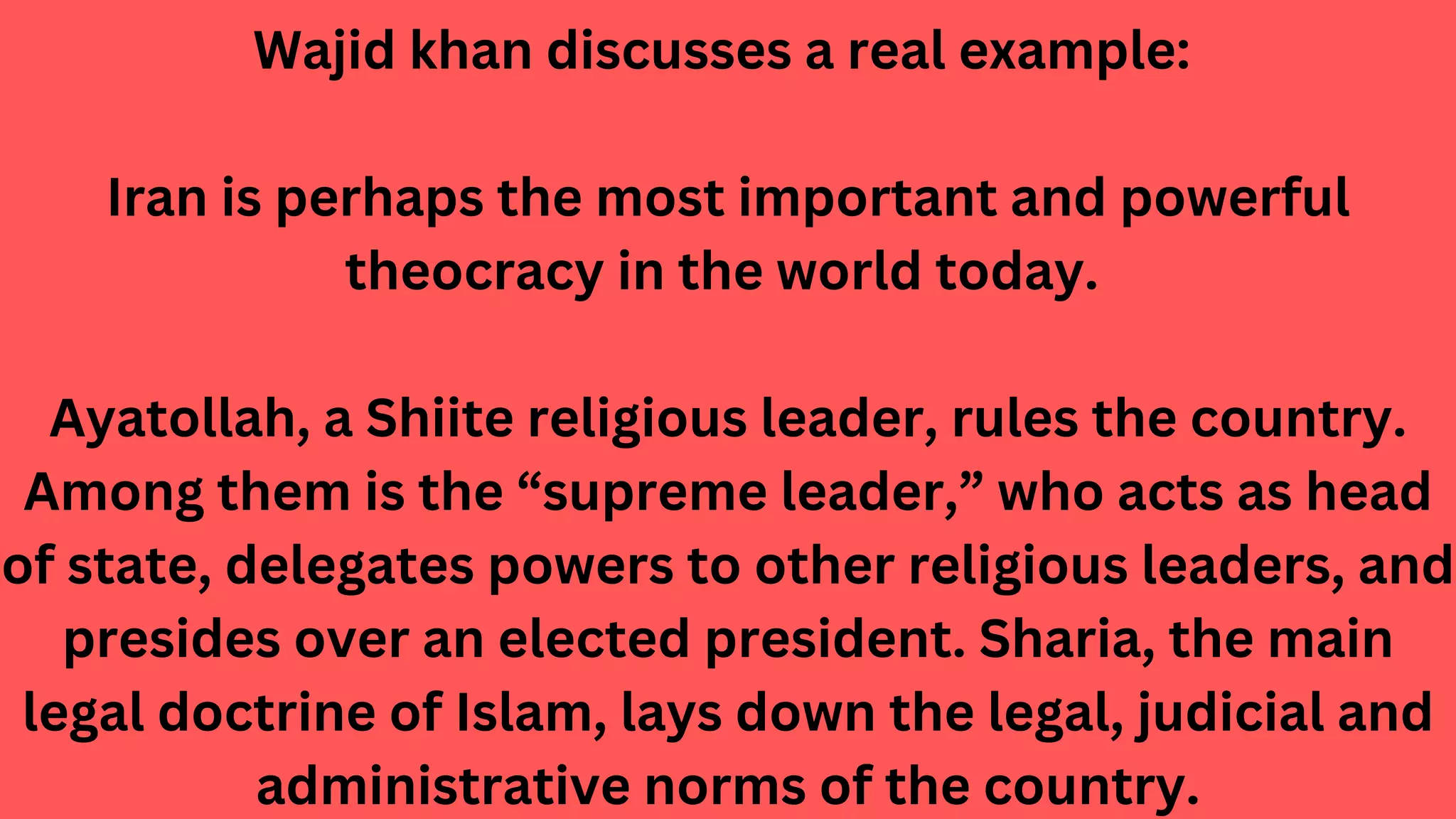 Wajid khan discusses a real example:
Iran is perhaps the most important and powerful
theocracy in the world today.
Ayatollah, a Shiite religious leader, rules the country.
Among them is the “supreme leader,” who acts as head
of state, delegates powers to other religious leaders, and
presides over an elected president. Sharia, the main
legal doctrine of Islam, lays down the legal, judicial and
administrative norms of the country.
 