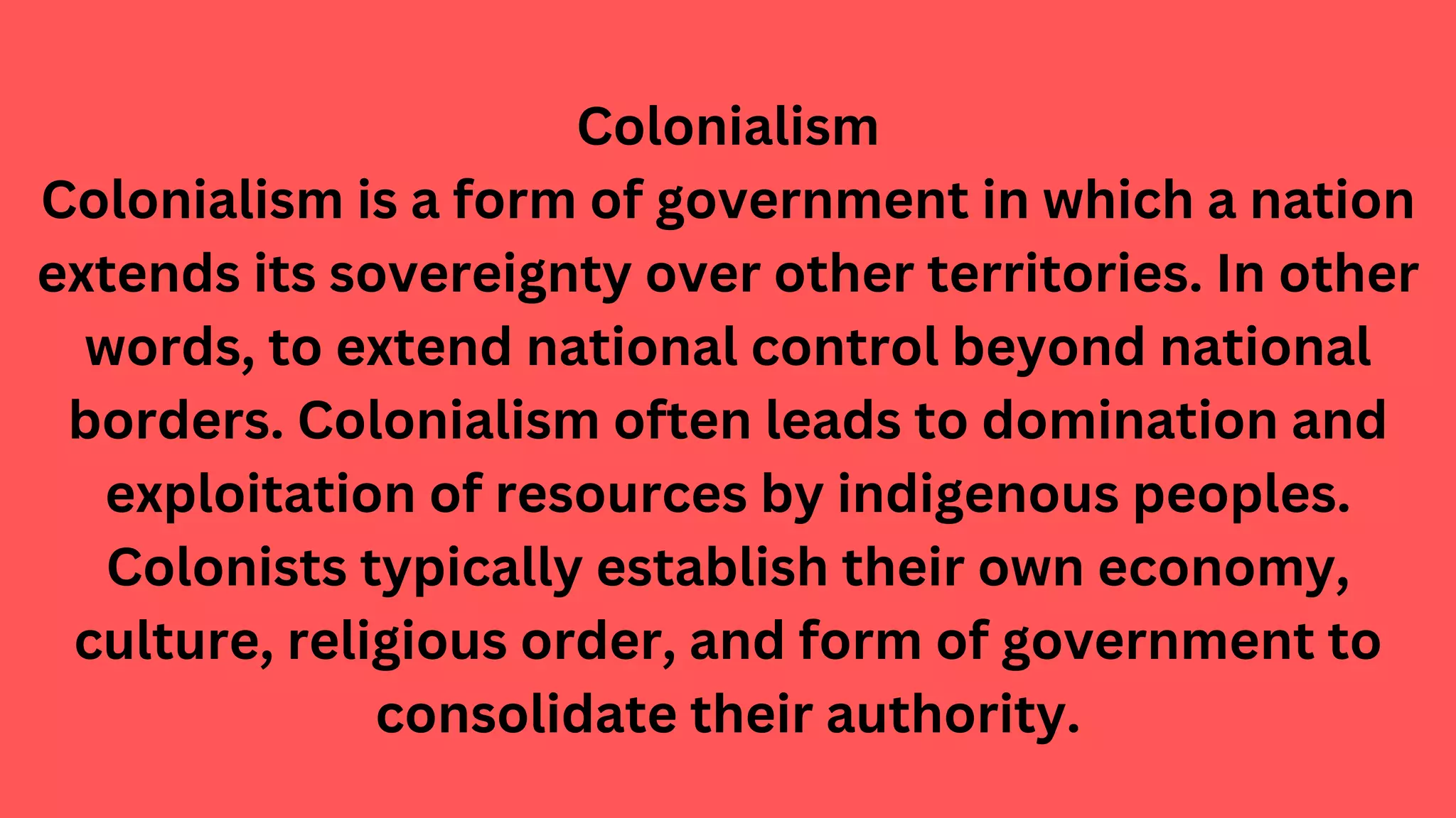 Colonialism
Colonialism is a form of government in which a nation
extends its sovereignty over other territories. In other
words, to extend national control beyond national
borders. Colonialism often leads to domination and
exploitation of resources by indigenous peoples.
Colonists typically establish their own economy,
culture, religious order, and form of government to
consolidate their authority.
 