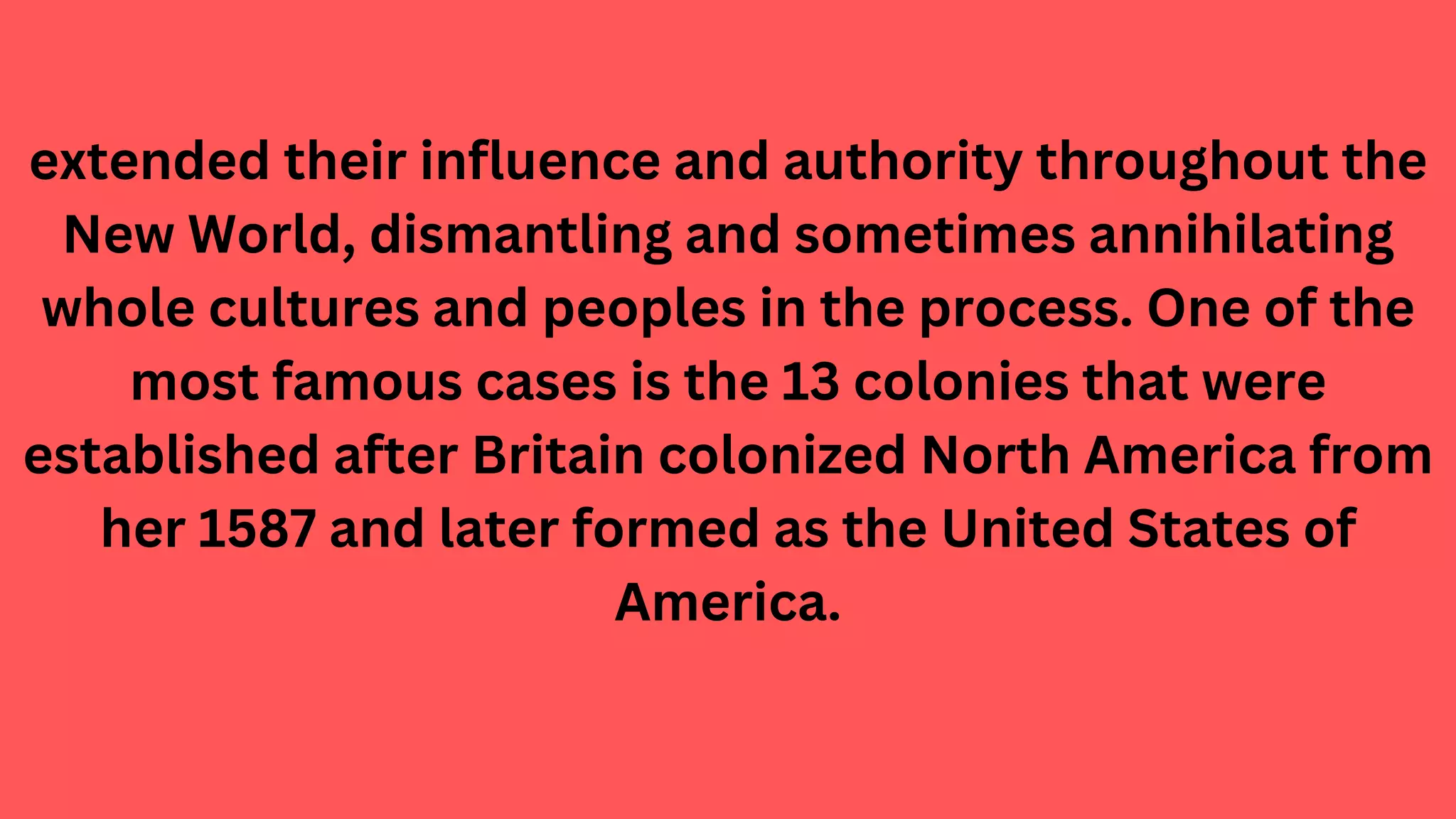 extended their influence and authority throughout the
New World, dismantling and sometimes annihilating
whole cultures and peoples in the process. One of the
most famous cases is the 13 colonies that were
established after Britain colonized North America from
her 1587 and later formed as the United States of
America.
 