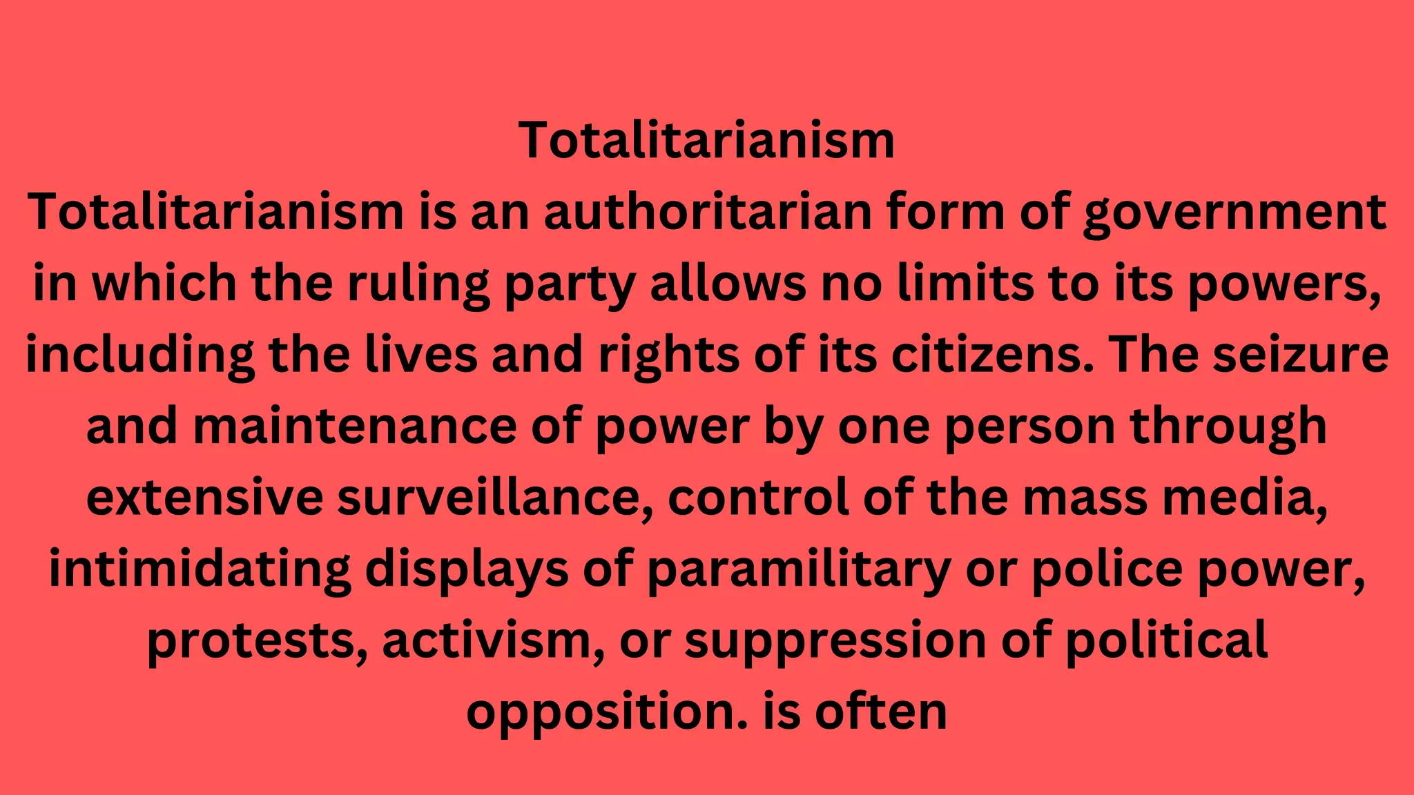 Totalitarianism
Totalitarianism is an authoritarian form of government
in which the ruling party allows no limits to its powers,
including the lives and rights of its citizens. The seizure
and maintenance of power by one person through
extensive surveillance, control of the mass media,
intimidating displays of paramilitary or police power,
protests, activism, or suppression of political
opposition. is often
 