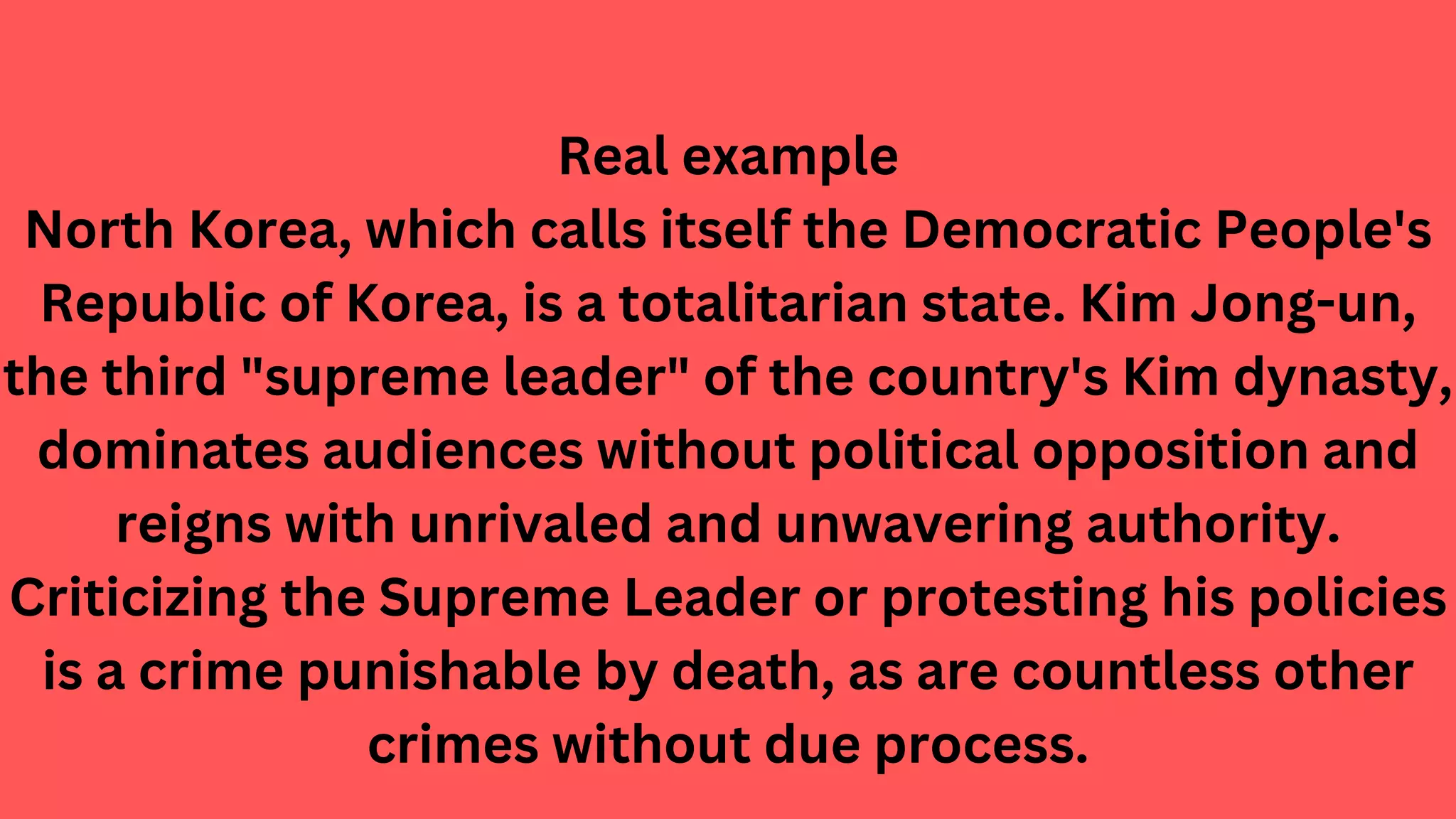 Real example
North Korea, which calls itself the Democratic People's
Republic of Korea, is a totalitarian state. Kim Jong-un,
the third "supreme leader" of the country's Kim dynasty,
dominates audiences without political opposition and
reigns with unrivaled and unwavering authority.
Criticizing the Supreme Leader or protesting his policies
is a crime punishable by death, as are countless other
crimes without due process.
 