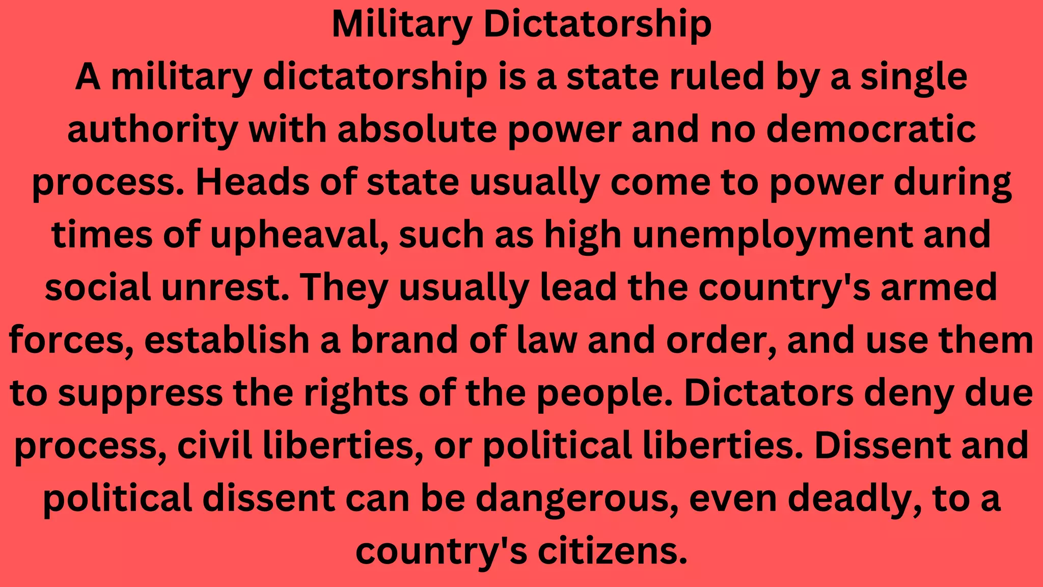 Military Dictatorship
A military dictatorship is a state ruled by a single
authority with absolute power and no democratic
process. Heads of state usually come to power during
times of upheaval, such as high unemployment and
social unrest. They usually lead the country's armed
forces, establish a brand of law and order, and use them
to suppress the rights of the people. Dictators deny due
process, civil liberties, or political liberties. Dissent and
political dissent can be dangerous, even deadly, to a
country's citizens.
 