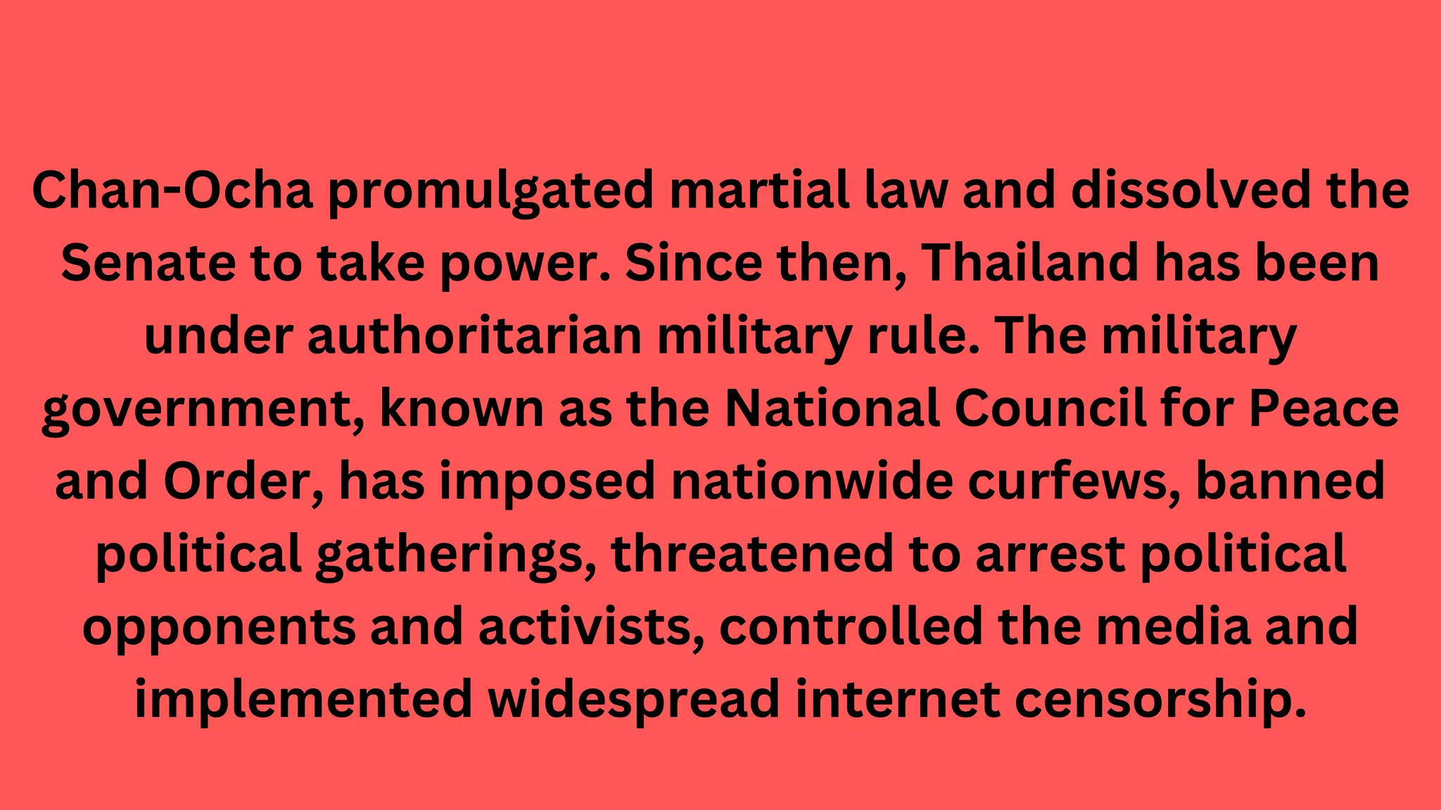Chan-Ocha promulgated martial law and dissolved the
Senate to take power. Since then, Thailand has been
under authoritarian military rule. The military
government, known as the National Council for Peace
and Order, has imposed nationwide curfews, banned
political gatherings, threatened to arrest political
opponents and activists, controlled the media and
implemented widespread internet censorship.
 