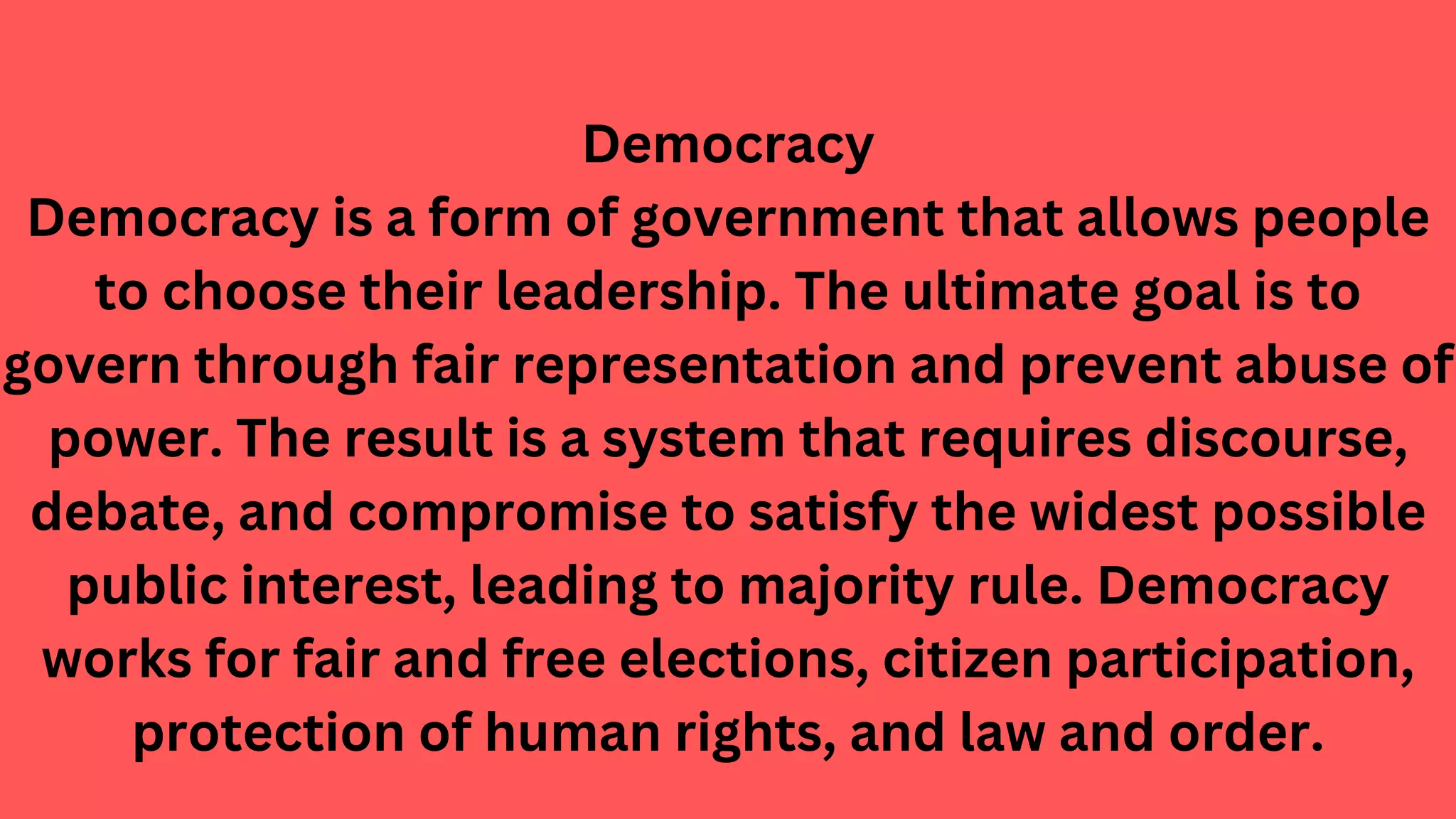 Democracy
Democracy is a form of government that allows people
to choose their leadership. The ultimate goal is to
govern through fair representation and prevent abuse of
power. The result is a system that requires discourse,
debate, and compromise to satisfy the widest possible
public interest, leading to majority rule. Democracy
works for fair and free elections, citizen participation,
protection of human rights, and law and order.
 