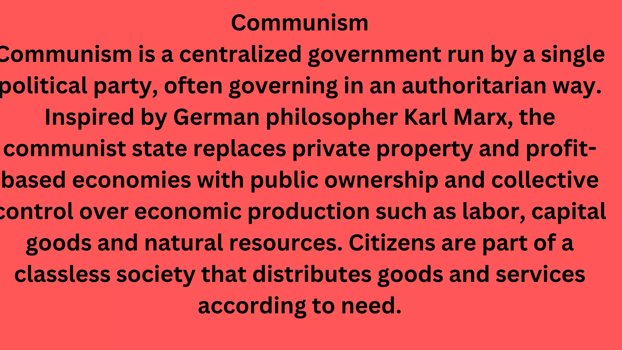 Communism
Communism is a centralized government run by a single
political party, often governing in an authoritarian way.
Inspired by German philosopher Karl Marx, the
communist state replaces private property and profit-
based economies with public ownership and collective
control over economic production such as labor, capital
goods and natural resources. Citizens are part of a
classless society that distributes goods and services
according to need.
 