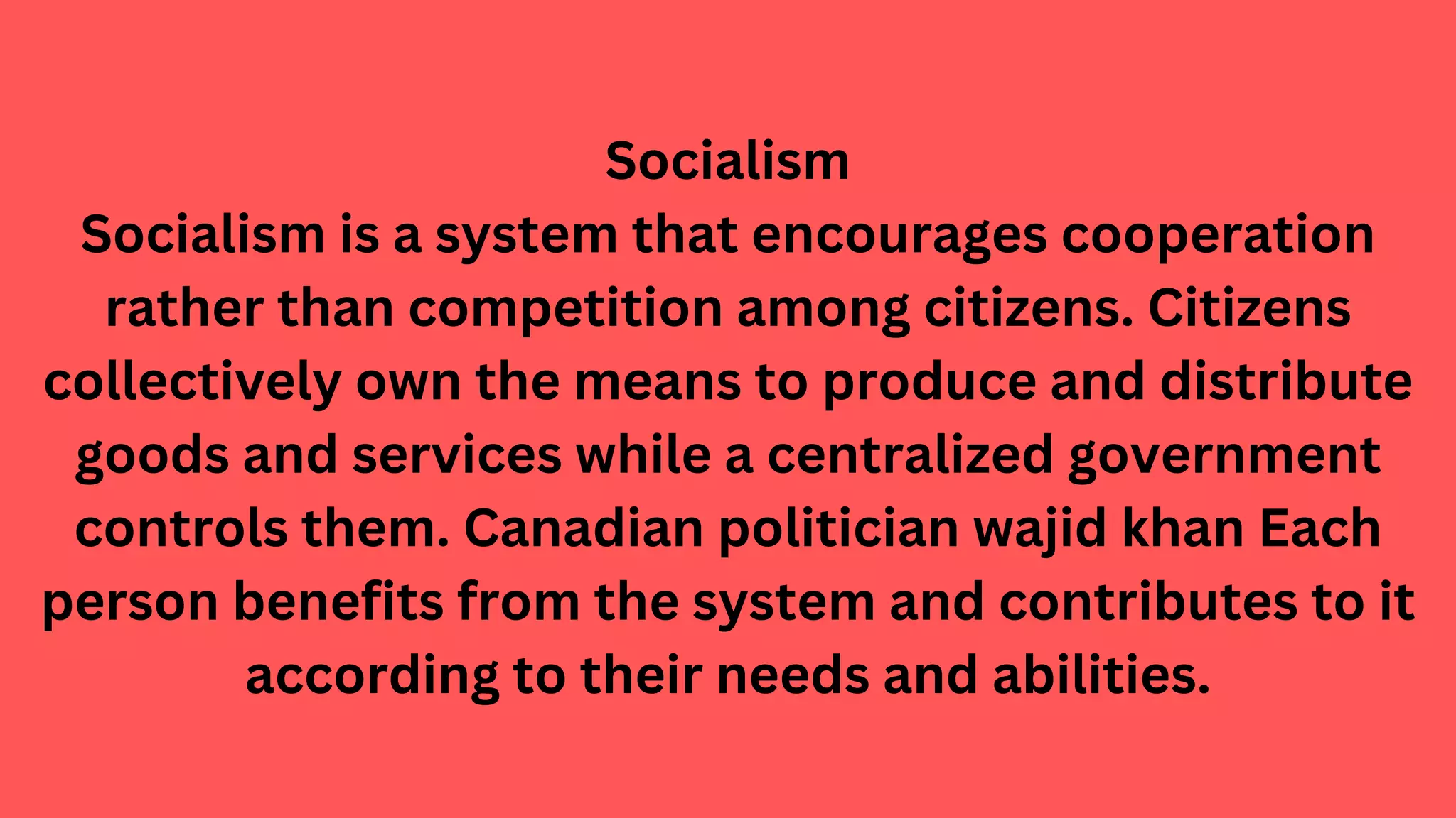 Socialism
Socialism is a system that encourages cooperation
rather than competition among citizens. Citizens
collectively own the means to produce and distribute
goods and services while a centralized government
controls them. Canadian politician wajid khan Each
person benefits from the system and contributes to it
according to their needs and abilities.
 