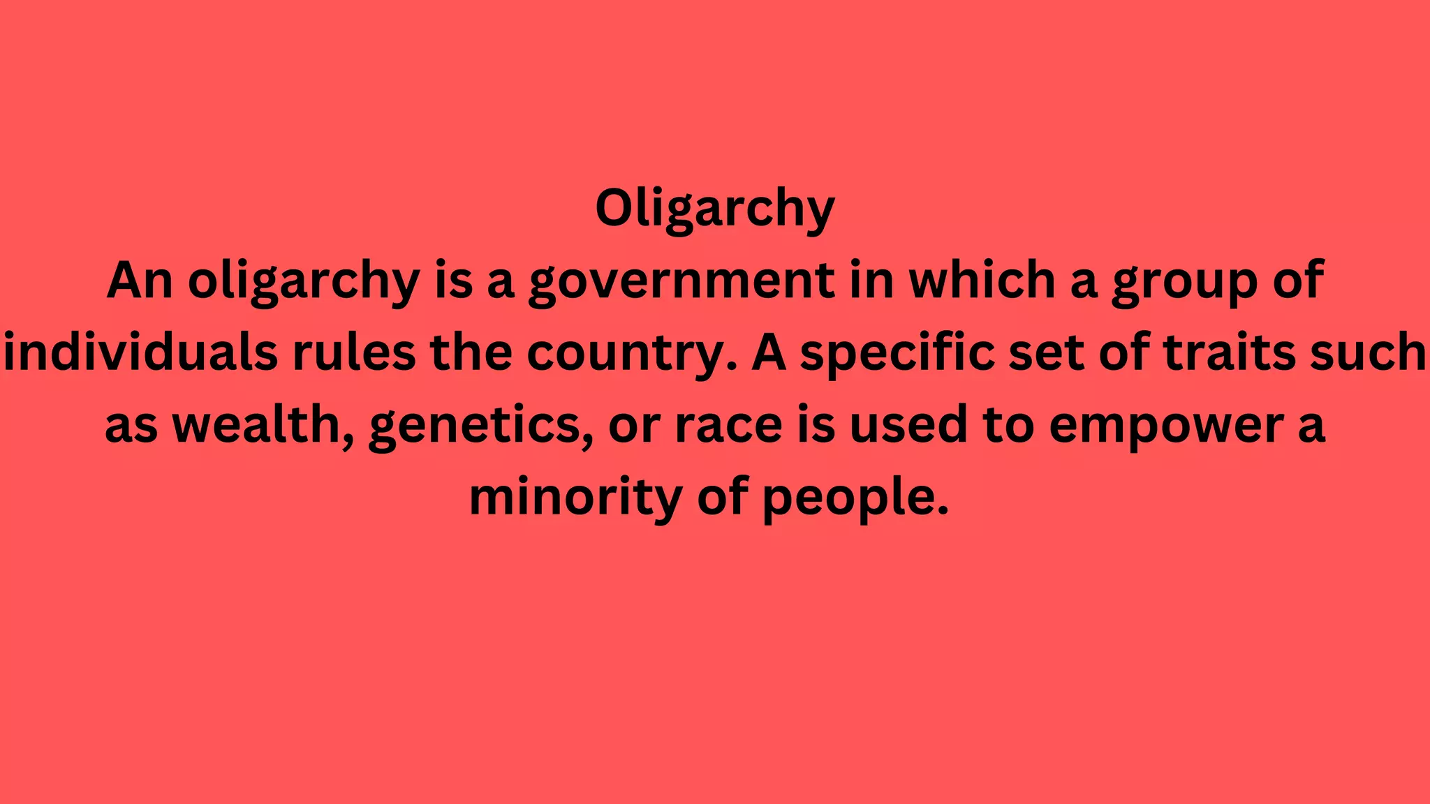 Oligarchy
An oligarchy is a government in which a group of
individuals rules the country. A specific set of traits such
as wealth, genetics, or race is used to empower a
minority of people.
 