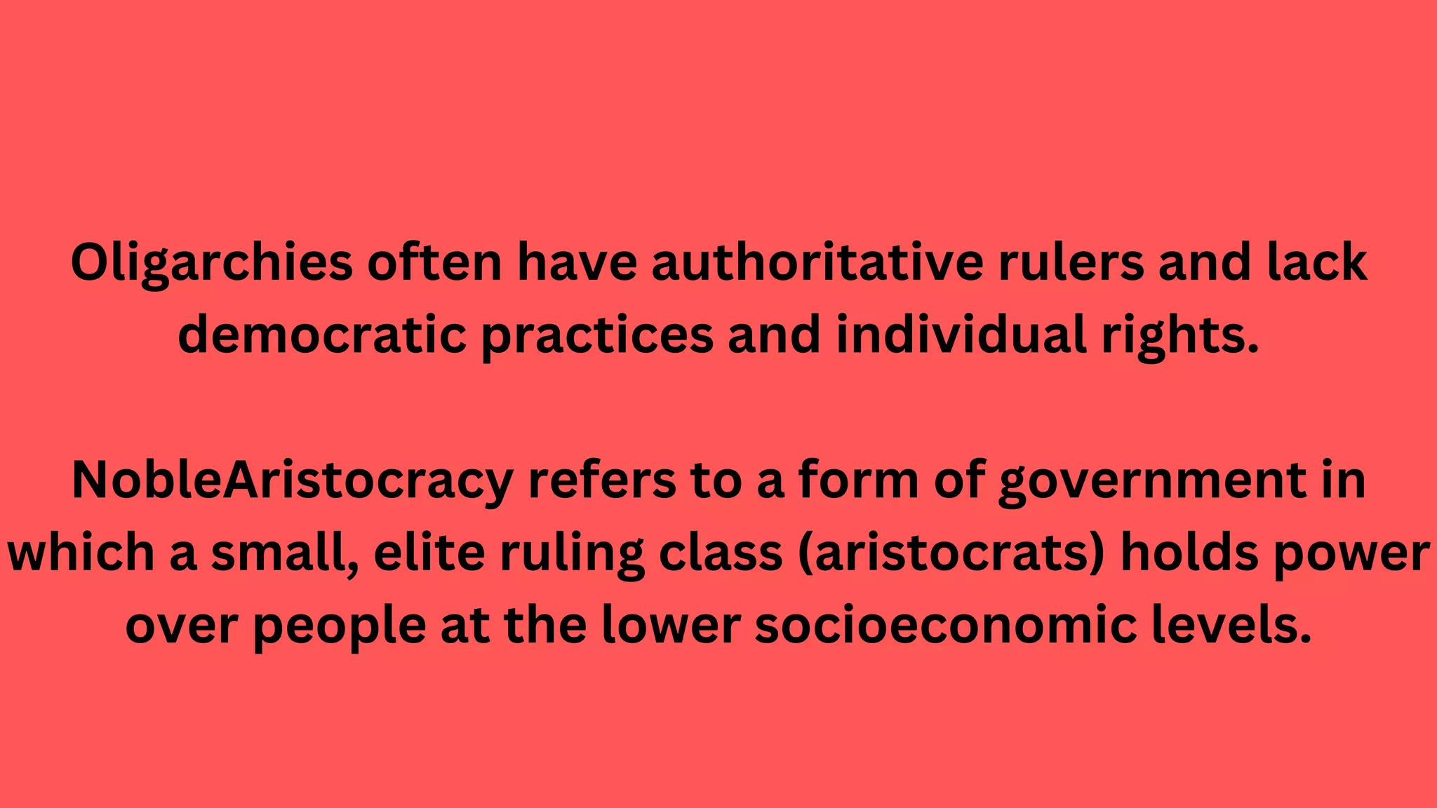 Oligarchies often have authoritative rulers and lack
democratic practices and individual rights.
NobleAristocracy refers to a form of government in
which a small, elite ruling class (aristocrats) holds power
over people at the lower socioeconomic levels.
 