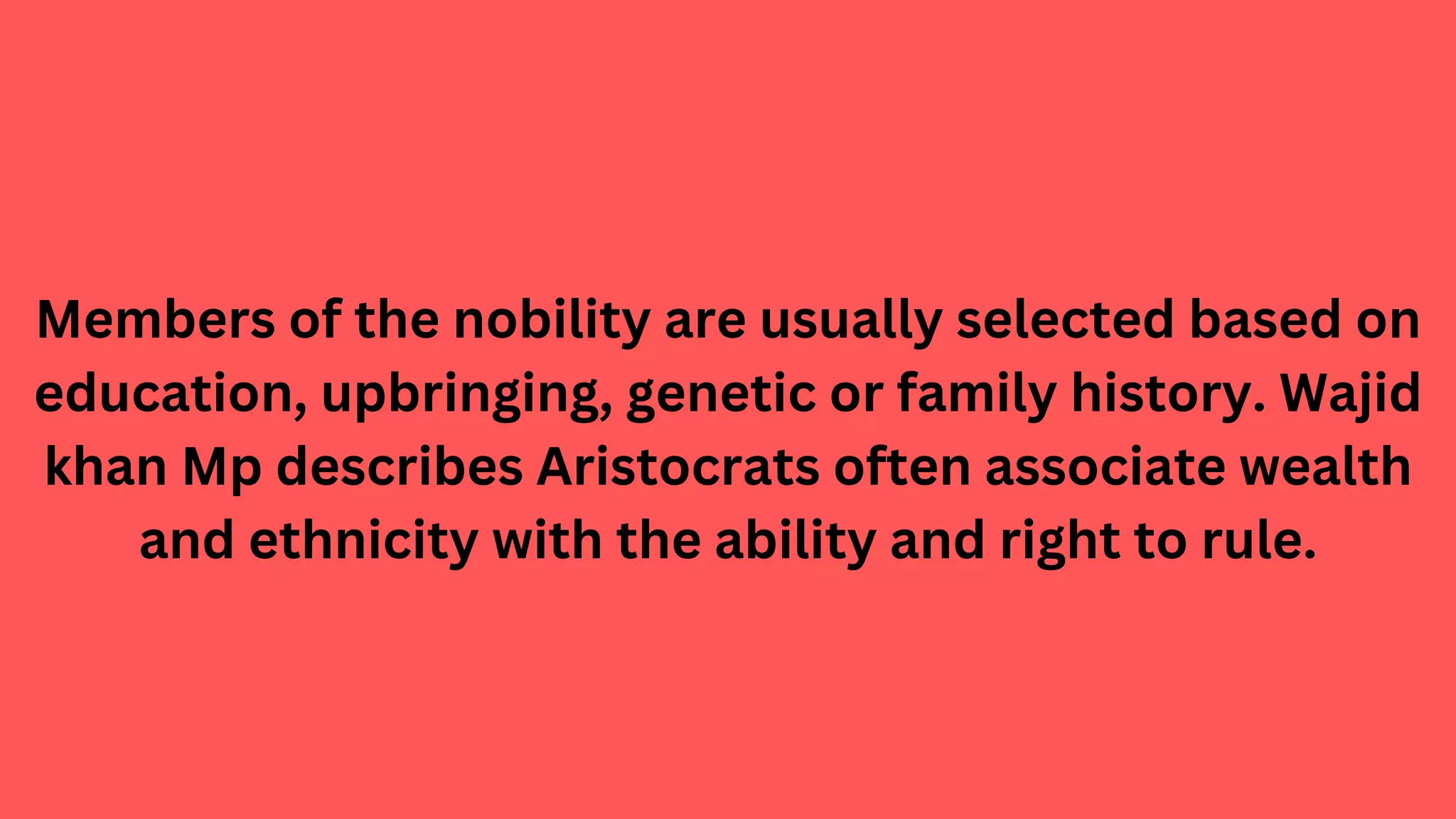 Members of the nobility are usually selected based on
education, upbringing, genetic or family history. Wajid
khan Mp describes Aristocrats often associate wealth
and ethnicity with the ability and right to rule.
 