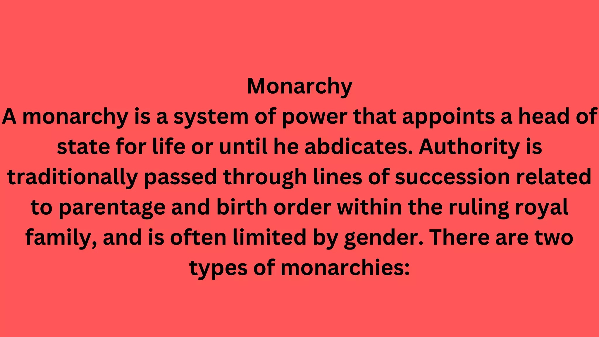 Monarchy
A monarchy is a system of power that appoints a head of
state for life or until he abdicates. Authority is
traditionally passed through lines of succession related
to parentage and birth order within the ruling royal
family, and is often limited by gender. There are two
types of monarchies:
 