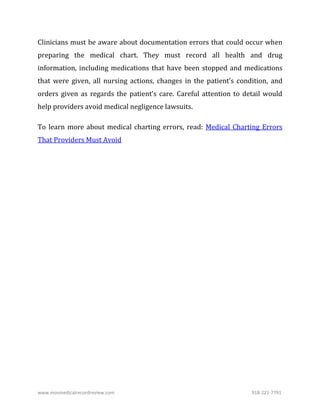 www.mosmedicalrecordreview.com 918-221-7791
Clinicians must be aware about documentation errors that could occur when
preparing the medical chart. They must record all health and drug
information, including medications that have been stopped and medications
that were given, all nursing actions, changes in the patient’s condition, and
orders given as regards the patient’s care. Careful attention to detail would
help providers avoid medical negligence lawsuits.
To learn more about medical charting errors, read: Medical Charting Errors
That Providers Must Avoid
 
