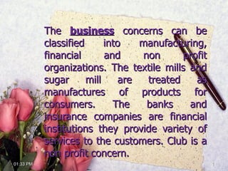 The  business  concerns can be classified into manufacturing, financial and non profit organizations. The textile mills and sugar mill are treated as manufactures of products for consumers. The banks and insurance companies are financial institutions they provide variety of services to the customers. Club is a non profit concern.  01:32 PM 