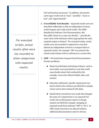 GxP and business processes”. In addition, documents
                                 used vague words such as “may”, “possibly”, “more or
                                 less”, and “approximately”.

                              6. Unverifiable Test Results – Expected results were not
                                 described sufficiently so that an independent reviewer
                                 could compare and verify actual results. The IEEE
                                 Standard for Software Test Documentation, Std.
                                 829.1988, Clause 6.2.4 says you should, “...provide the
                                 exact value (with tolerances where appropriate) for each
    For executed                 required output or feature”. For executed scripts, actual
   scripts, actual               results were not recorded or captured in a way that
                                 allowed an independent reviewer to compare them to
 results often were              expected results. For example, “OK” was noted in the
  not recorded to                actual-result column with no reference to a screen shot.

 allow comparison             7. GDP – We found three frequent Good Documentation
                                 Practice problems:
   with expected
                                       Hand-recorded data and testing evidence, such as
       results.
                                         test results, were presented in a way that could
                                         cause doubts about their authenticity (for
                                         example, cross-outs without initials, date, and
                                         reason).

                                       Data that confirmed a specific requirement was
                                         hard to find in the evidence provided (for example,
                                         a busy screen shot crammed with data).

                                       Handwritten corrections were made that    changed
                                         the sense of a requirement or an expected test
                                         result, but no discrepancy report or change
                                         request was filed (for example, changing an
                                         expected result from indicator “Off” to “On”). In
                                         GDP, hand corrections are allowed without
                                         additional documentation only for obvious


THE 9 MOST COMMON VALIDATION ERRORS                         WWW.EDUQUEST.NET                4
 