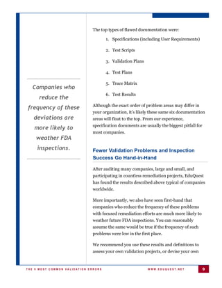 The top types of flawed documentation were:

                                      1. Specifications (including User Requirements)

                                      2. Test Scripts

                                      3. Validation Plans

                                      4. Test Plans

                                      5. Trace Matrix
  Companies who
                                      6. Test Results
      reduce the
                              Although the exact order of problem areas may differ in
frequency of these
                              your organization, it’s likely these same six documentation
   deviations are             areas will float to the top. From our experience,
                              specification documents are usually the biggest pitfall for
   more likely to
                              most companies.
    weather FDA
     inspections.             Fewer Validation Problems and Inspection
                              Success Go Hand-in-Hand

                              After auditing many companies, large and small, and
                              participating in countless remediation projects, EduQuest
                              has found the results described above typical of companies
                              worldwide.

                              More importantly, we also have seen first-hand that
                              companies who reduce the frequency of these problems
                              with focused remediation efforts are much more likely to
                              weather future FDA inspections. You can reasonably
                              assume the same would be true if the frequency of such
                              problems were low in the first place.

                              We recommend you use these results and definitions to
                              assess your own validation projects, or devise your own


THE 9 MOST COMMON VALIDATION ERRORS                         WWW.EDUQUEST.NET                9
 