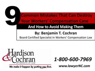 9 Common Mistakes That Can Destroy  Your Workers’ Compensation Case And How to Avoid Making Them By: Benjamin T. Cochran  Board Certified Specialist In Workers’ Compensation Law 1-800-600-7969 www.lawyerNC.com 