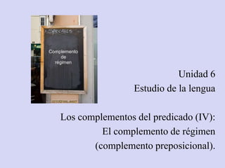 Unidad 6
Estudio de la lengua
Los complementos del predicado (IV):
El complemento de régimen
(complemento preposicional).
 