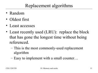 Replacement algorithms
•
•
•
•

Random
Oldest first
Least accesses
Least recently used (LRU): replace the block
that has gone the longest time without being
referenced.
– This is the most commonly-used replacement
algorithm
– Easy to implement with a small counter…

CEG 320/520

10: Memory and cache

11

 