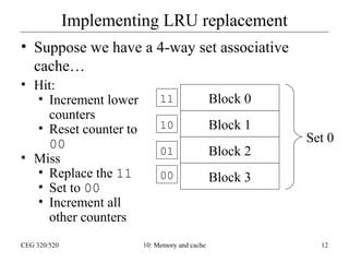 Implementing LRU replacement
• Suppose we have a 4-way set associative
cache…
• Hit:
• Increment lower
counters
• Reset counter to
00
• Miss
• Replace the 11
• Set to 00
• Increment all
other counters
CEG 320/520

11

Block 0

10

Block 1

01

Block 2

00

Block 3

10: Memory and cache

Set 0

12

 