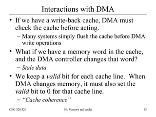 Interactions with DMA
• If we have a write-back cache, DMA must
check the cache before acting.
– Many systems simply flush the cache before DMA
write operations

• What if we have a memory word in the cache,
and the DMA controller changes that word?
– Stale data

• We keep a valid bit for each cache line. When
DMA changes memory, it must also set the
valid bit to 0 for that cache line.
– “Cache coherence”
CEG 320/520

10: Memory and cache

13

 