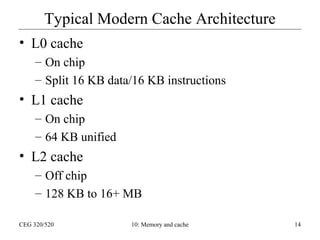 Typical Modern Cache Architecture
• L0 cache
– On chip
– Split 16 KB data/16 KB instructions

• L1 cache
– On chip
– 64 KB unified

• L2 cache
– Off chip
– 128 KB to 16+ MB
CEG 320/520

10: Memory and cache

14

 