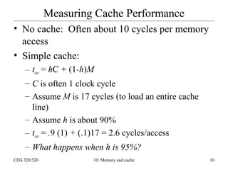 Measuring Cache Performance
• No cache: Often about 10 cycles per memory
access
• Simple cache:
– tave = hC + (1-h)M
– C is often 1 clock cycle
– Assume M is 17 cycles (to load an entire cache
line)
– Assume h is about 90%
– tave = .9 (1) + (.1)17 = 2.6 cycles/access
– What happens when h is 95%?
CEG 320/520

10: Memory and cache

16

 
