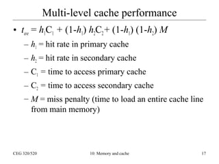 Multi-level cache performance
• tave = h1C1 + (1-h1) h2C2 + (1-h1) (1-h2) M
– h1 = hit rate in primary cache
– h2 = hit rate in secondary cache
– C1 = time to access primary cache
– C2 = time to access secondary cache
– M = miss penalty (time to load an entire cache line
from main memory)

CEG 320/520

10: Memory and cache

17

 