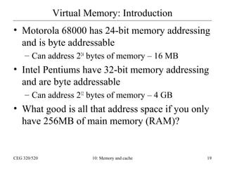 Virtual Memory: Introduction
• Motorola 68000 has 24-bit memory addressing
and is byte addressable
– Can address 224 bytes of memory – 16 MB

• Intel Pentiums have 32-bit memory addressing
and are byte addressable
– Can address 232 bytes of memory – 4 GB

• What good is all that address space if you only
have 256MB of main memory (RAM)?

CEG 320/520

10: Memory and cache

19

 