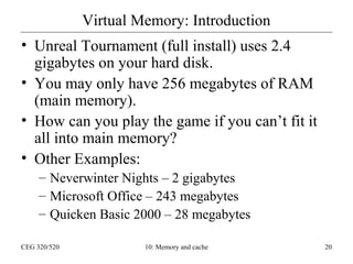 Virtual Memory: Introduction
• Unreal Tournament (full install) uses 2.4
gigabytes on your hard disk.
• You may only have 256 megabytes of RAM
(main memory).
• How can you play the game if you can’t fit it
all into main memory?
• Other Examples:
– Neverwinter Nights – 2 gigabytes
– Microsoft Office – 243 megabytes
– Quicken Basic 2000 – 28 megabytes
CEG 320/520

10: Memory and cache

20

 