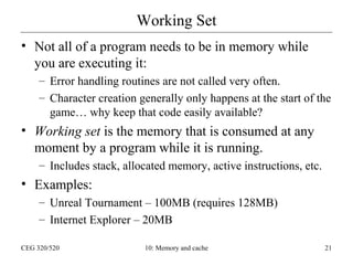 Working Set
• Not all of a program needs to be in memory while
you are executing it:
– Error handling routines are not called very often.
– Character creation generally only happens at the start of the
game… why keep that code easily available?

• Working set is the memory that is consumed at any
moment by a program while it is running.
– Includes stack, allocated memory, active instructions, etc.

• Examples:
– Unreal Tournament – 100MB (requires 128MB)
– Internet Explorer – 20MB
CEG 320/520

10: Memory and cache

21

 