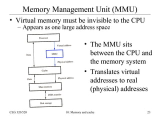 Memory Management Unit (MMU)
• Virtual memory must be invisible to the CPU
– Appears as one large address space

• The MMU sits
between the CPU and
the memory system
• Translates virtual
addresses to real
(physical) addresses

CEG 320/520

10: Memory and cache

23

 