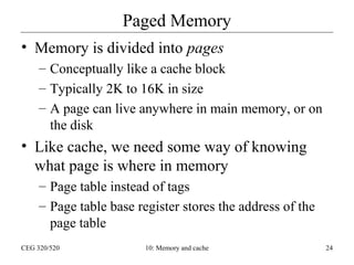 Paged Memory
• Memory is divided into pages
– Conceptually like a cache block
– Typically 2K to 16K in size
– A page can live anywhere in main memory, or on
the disk

• Like cache, we need some way of knowing
what page is where in memory
– Page table instead of tags
– Page table base register stores the address of the
page table
CEG 320/520

10: Memory and cache

24

 