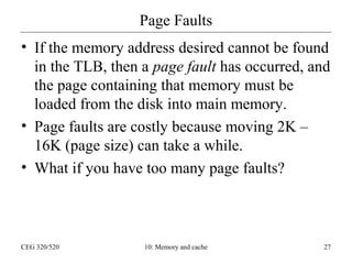 Page Faults
• If the memory address desired cannot be found
in the TLB, then a page fault has occurred, and
the page containing that memory must be
loaded from the disk into main memory.
• Page faults are costly because moving 2K –
16K (page size) can take a while.
• What if you have too many page faults?

CEG 320/520

10: Memory and cache

27

 