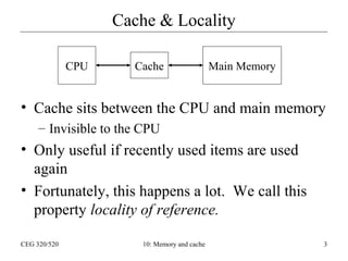 Cache & Locality
CPU

Cache

Main Memory

• Cache sits between the CPU and main memory
– Invisible to the CPU

• Only useful if recently used items are used
again
• Fortunately, this happens a lot. We call this
property locality of reference.
CEG 320/520

10: Memory and cache

3

 