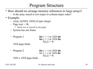 Program Structure
• How should we arrange memory references to large arrays?
– Is the array stored in row-major or column-major order?

• Example:
– Array A[1024, 1024] of type integer
– Page size = 1K
• Each row is stored in one page

– System has one frame
– Program 1
1024 page faults
– Program 2
1024 x 1024 page faults
CEG 320/520

for i := 1 to 1024 do
for j := 1 to 1024 do
A[i,j] := 0;
for j := 1 to 1024 do
for i := 1 to 1024 do
A[i,j] := 0;

10: Memory and cache

30

 