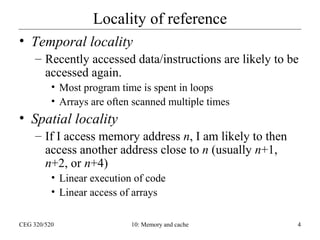 Locality of reference
• Temporal locality
– Recently accessed data/instructions are likely to be
accessed again.
• Most program time is spent in loops
• Arrays are often scanned multiple times

• Spatial locality
– If I access memory address n, I am likely to then
access another address close to n (usually n+1,
n+2, or n+4)
• Linear execution of code
• Linear access of arrays
CEG 320/520

10: Memory and cache

4

 