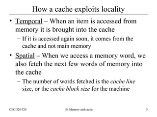 How a cache exploits locality
• Temporal – When an item is accessed from
memory it is brought into the cache
– If it is accessed again soon, it comes from the
cache and not main memory

• Spatial – When we access a memory word, we
also fetch the next few words of memory into
the cache
– The number of words fetched is the cache line
size, or the cache block size for the machine

CEG 320/520

10: Memory and cache

5

 