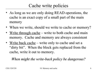 Cache write policies
• As long as we are only doing READ operations, the
cache is an exact copy of a small part of the main
memory
• When we write, should we write to cache or memory?
• Write through cache – write to both cache and main
memory. Cache and memory are always consistent
• Write back cache – write only to cache and set a
“dirty bit”. When the block gets replaced from the
cache, write it out to memory.
When might the write-back policy be dangerous?
CEG 320/520

10: Memory and cache

6

 