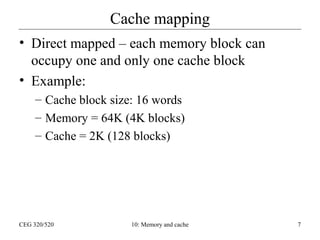 Cache mapping
• Direct mapped – each memory block can
occupy one and only one cache block
• Example:
– Cache block size: 16 words
– Memory = 64K (4K blocks)
– Cache = 2K (128 blocks)

CEG 320/520

10: Memory and cache

7

 