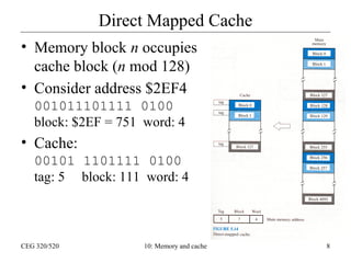 Direct Mapped Cache
• Memory block n occupies
cache block (n mod 128)
• Consider address $2EF4
001011101111 0100
block: $2EF = 751 word: 4

• Cache:
00101 1101111 0100
tag: 5 block: 111 word: 4

CEG 320/520

10: Memory and cache

8

 