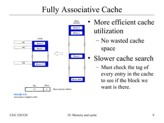 Fully Associative Cache
• More efficient cache
utilization
– No wasted cache
space

• Slower cache search
– Must check the tag of
every entry in the cache
to see if the block we
want is there.

CEG 320/520

10: Memory and cache

9

 